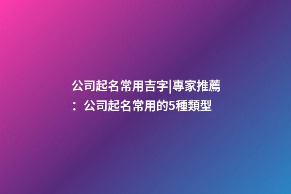 公司起名常用吉字|專家推薦：公司起名常用的5種類型-第1張-公司起名-玄機派
